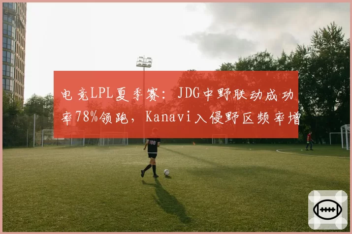 电竞LPL夏季赛：JDG中野联动成功率78%领跑，Kanavi入侵野区频率增三成