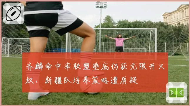 齐麟命中率联盟垫底仍获无限开火权，新疆队培养策略遭质疑